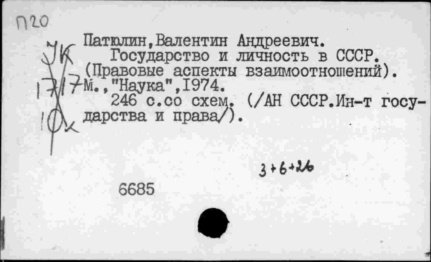 ﻿пго	, Патюлин,Валентин Андреевич. К Государство и личность в СССР. (Правовые аспекты взаимоотношений).
Н //1	Ом., "Наука", 1974. I	246 с.со схем. (/АН СССР.Ин-т госу- А дарства и права/).

6685